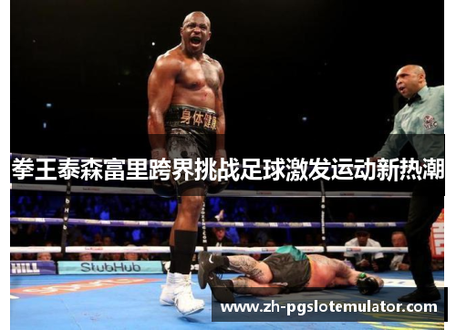 拳王泰森富里跨界挑战足球激发运动新热潮