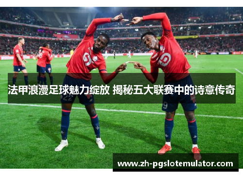 法甲浪漫足球魅力绽放 揭秘五大联赛中的诗意传奇